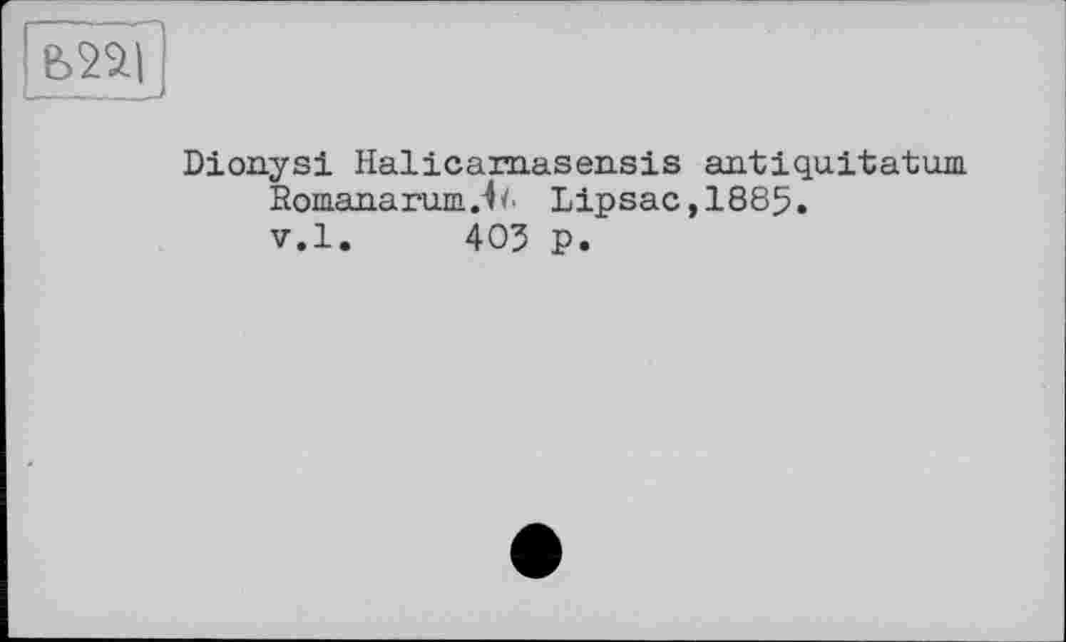 ﻿Ь22|
(----
Dionysi Halicaraasensis antiquitatum Romanarum Ja Lipsac,1885. v.l. 403 p.